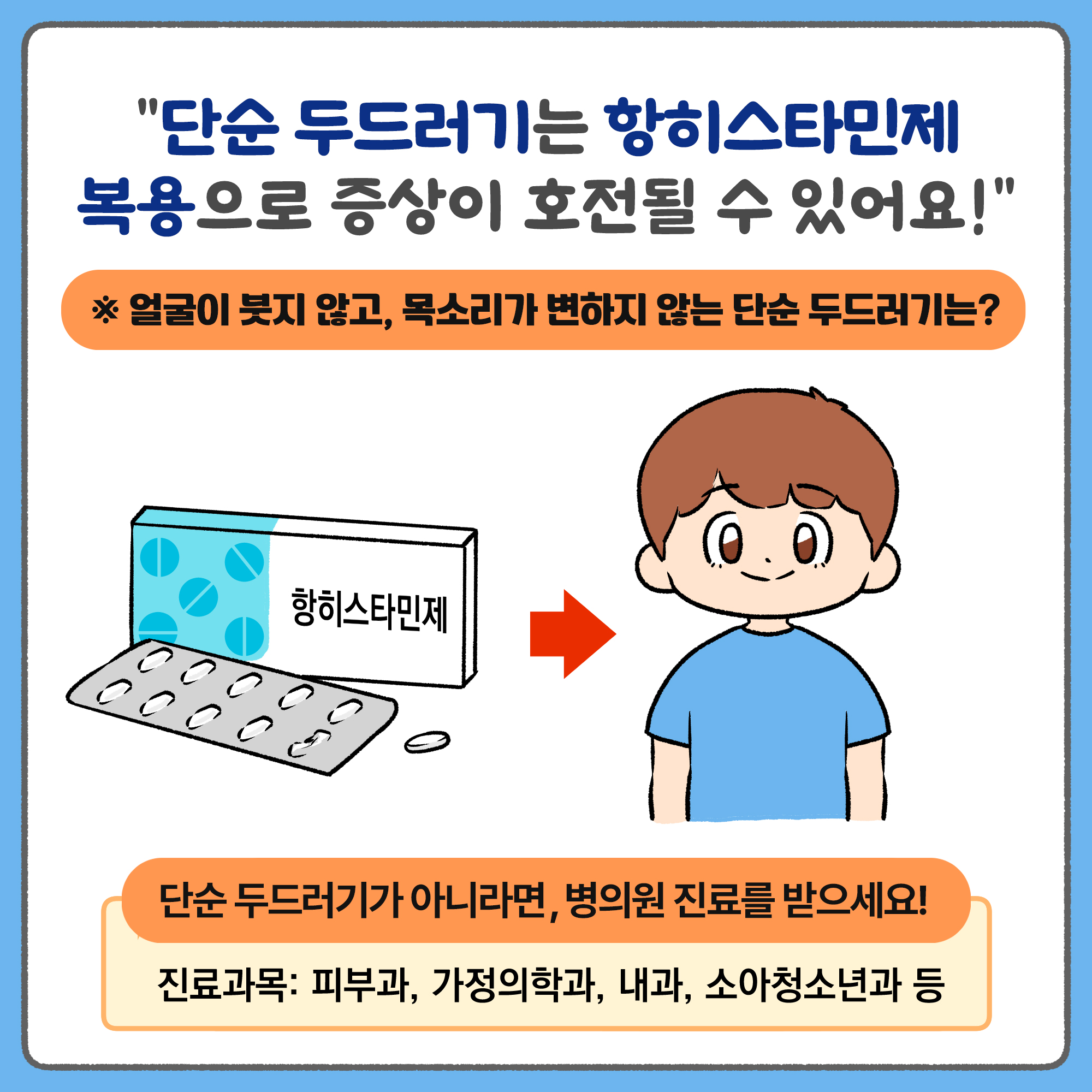 단순 두드러기는 항히스타민제 복용으로 증상이 호전될 수 있어요! 얼굴이 붓지않고, 목소리가 변하지 않는 단순 두드러기는? 단순 두드러기가 아니라면, 병의원 진료를 받으세요! 진료과목 : 피부과, 가정의학과, 내과, 소아청소년과 등