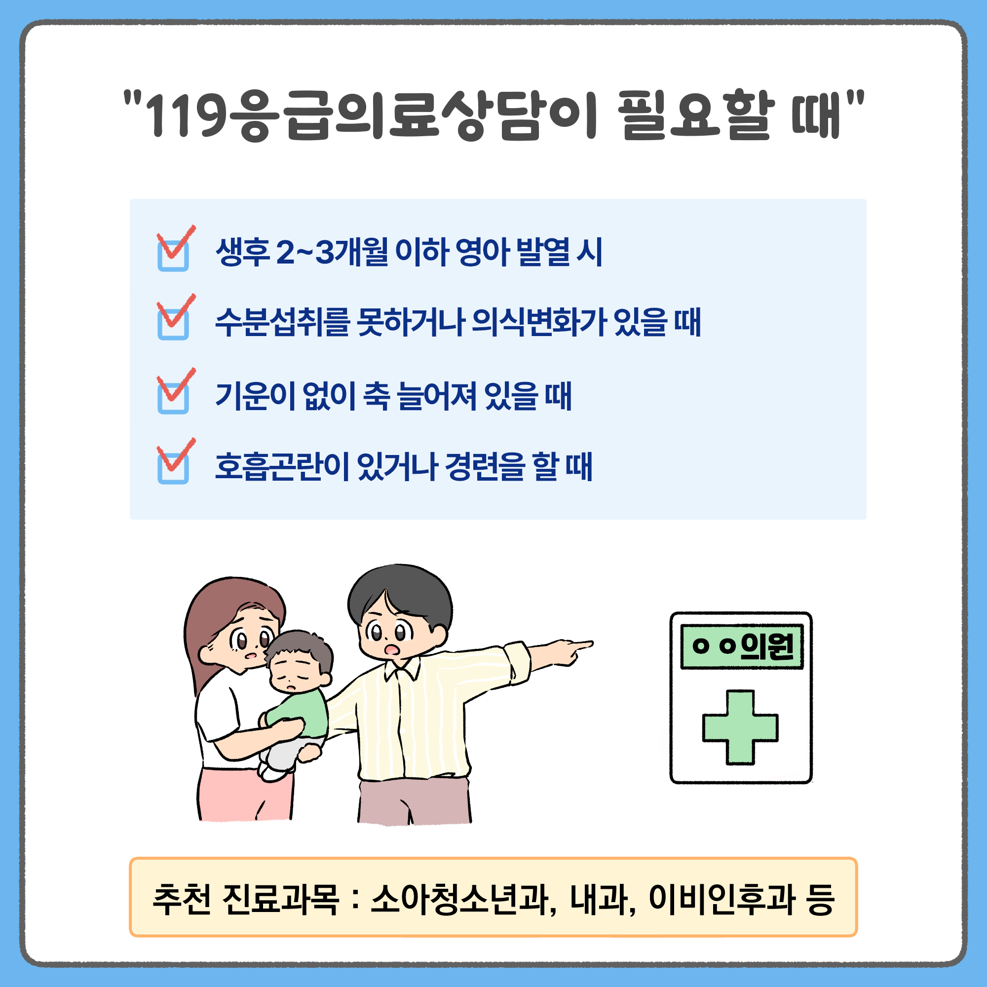 119응급의료상담이 필요할 때! - 생후 2~3개월 이하 영아 발열 시 / 수분섭취를 못하거나 의식변화가 있을 때 / 기운이 없이 축 늘어져 있을 때 / 호흡곤란이 있거나 경련을 할 때 - 추천 진료과목 : 소아청소년과, 내과, 이비인후과 등